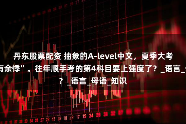 丹东股票配资 抽象的A-level中文，夏季大考令人“心有余悸”。往年顺手考的第4科目要上强度了？_语言_母语_知识