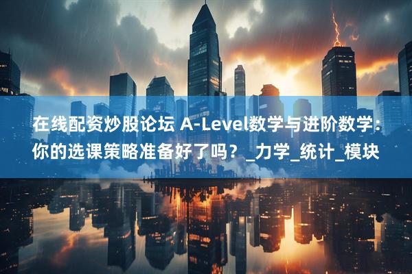 在线配资炒股论坛 A-Level数学与进阶数学：你的选课策略准备好了吗？_力学_统计_模块