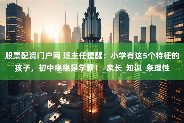 股票配资门户网 班主任提醒：小学有这5个特征的孩子，初中稳稳是学霸！_家长_知识_条理性