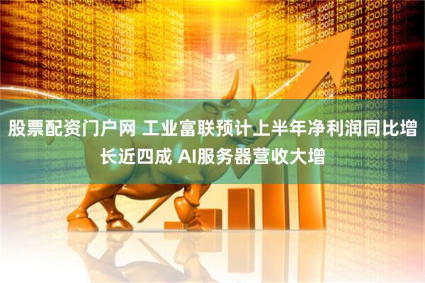 股票配资门户网 工业富联预计上半年净利润同比增长近四成 AI服务器营收大增