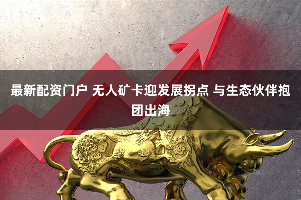 最新配资门户 无人矿卡迎发展拐点 与生态伙伴抱团出海