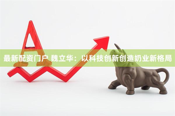 最新配资门户 魏立华：以科技创新创造奶业新格局