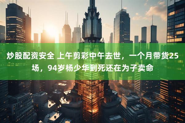 炒股配资安全 上午剪彩中午去世，一个月带货25场，94岁杨少华到死还在为子卖命