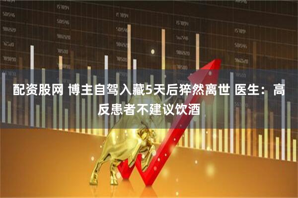 配资股网 博主自驾入藏5天后猝然离世 医生：高反患者不建议饮酒