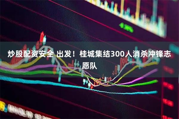 炒股配资安全 出发！桂城集结300人消杀冲锋志愿队