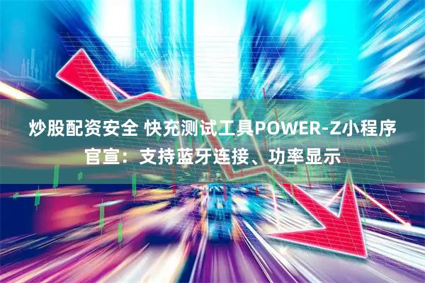 炒股配资安全 快充测试工具POWER-Z小程序官宣：支持蓝牙连接、功率显示