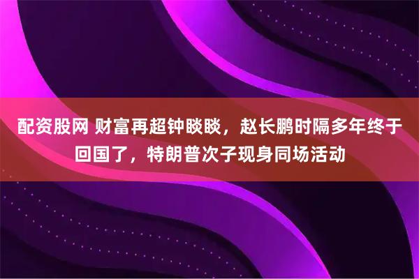 配资股网 财富再超钟睒睒，赵长鹏时隔多年终于回国了，特朗普次子现身同场活动