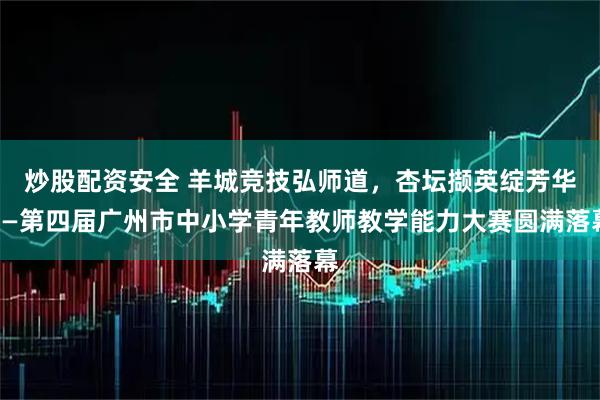 炒股配资安全 羊城竞技弘师道，杏坛撷英绽芳华——第四届广州市中小学青年教师教学能力大赛圆满落幕
