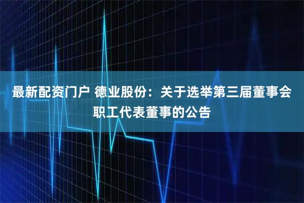 最新配资门户 德业股份：关于选举第三届董事会职工代表董事的公告