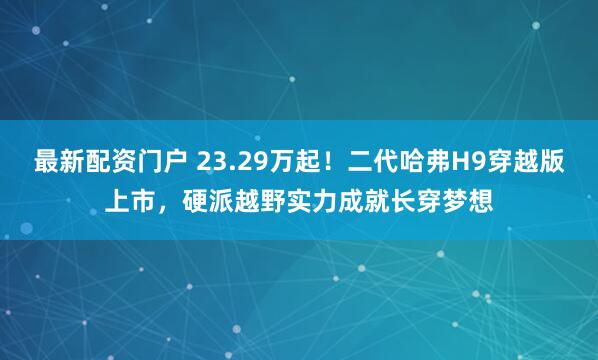 最新配资门户 23.29万起！二代哈弗H9穿越版上市，硬派越野实力成就长穿梦想