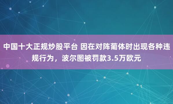 中国十大正规炒股平台 因在对阵葡体时出现各种违规行为，波尔图被罚款3.5万欧元