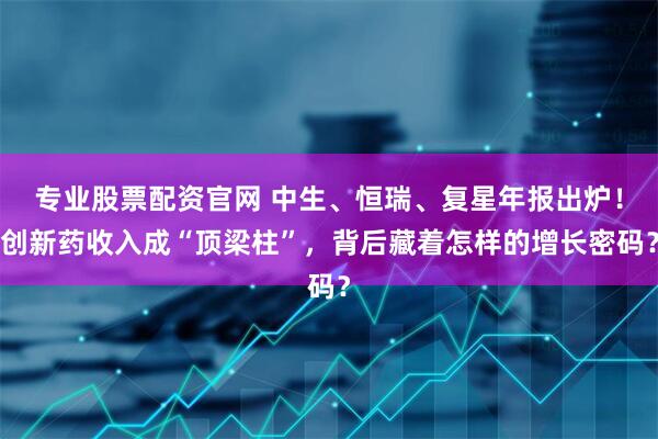 专业股票配资官网 中生、恒瑞、复星年报出炉！创新药收入成“顶梁柱”，背后藏着怎样的增长密码？