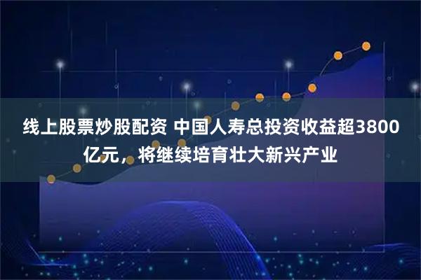 线上股票炒股配资 中国人寿总投资收益超3800亿元，将继续培育壮大新兴产业
